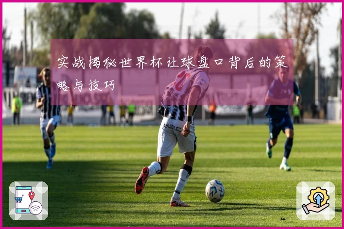 实战揭秘世界杯让球盘口背后的策略与技巧